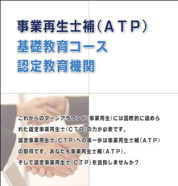 事業再生士補（ATP）基礎教育コース認定教育機関 - これからのターンアラウンド（事業再生）には国際的に認められた資格試験である認定事業再生士（CTP）の力が必要です。認定事業再生士（CTP）への第一歩は事業再生士補（ATP）の取得です。あなたも事業再生士補（ATP）、そして認定事再生士（CTP）を目指しませんか？